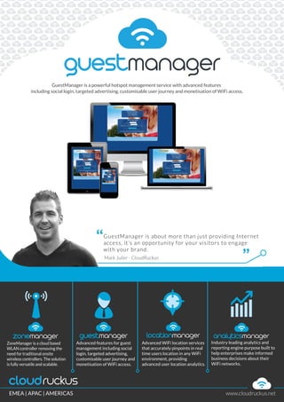 ZoneManager is a cloud based
WLAN controller removing the
need for traditional onsite
wireless controllers. The solution
is fully versatile and scalable.
Advanced features for guest
management including social
login, targeted advertising,
customisable user journey and
monetisation of WiFi access.
Advanced WiFi location services
that accurately pinpoints in real
time users location in any WiFi
environment, providing
advanced user location analytics.
Industry leading analytics and
reporting engine purpose built to
help enterprises make informed
business decisions about their
WiFi networks.
Mark Julier - CloudRuckus
“
”
GuestManager is about more than just providing Internet
access, it’s an opportunity for your visitors to engage
with your brand.
GuestManager is a powerful hotspot management service with advanced features
including social login, targeted advertising, customisable user journey and monetisation of WiFi access.
EMEA | APAC | AMERICAS www.cloudruckus.net
 
