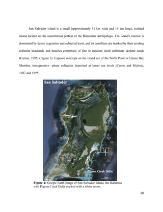   	
  
	
   	
  
	
   	
   	
  
10	
  
San Salvador Island is a small (approximately 11 km wide and 19 km long), isolated
island located on the easternmost portion of the Bahamian Archipelago. The island's interior is
dominated by dense vegetation and subaerial karst, and its coastlines are marked by their eroding
eolianite headlands and beaches comprised of fine to medium sized carbonate skeletal sands
(Curran, 1995) (Figure 2). Exposed outcrops on the island are of the North Point or Hanna Bay
Member, transgressive—phase eolianites deposited at lower sea levels (Carew and Mylroie,
1987 and 1995).
Figure 2: Google Earth image of San Salvador Island, the Bahamas
with Pigeon Creek Delta marked with a white arrow.
24ºN
74º27’W
2km
 