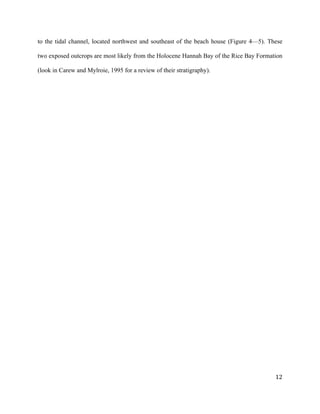   	
  
	
   	
  
	
   	
   	
  
12	
  
to the tidal channel, located northwest and southeast of the beach house (Figure 4—5). These
two exposed outcrops are most likely from the Holocene Hannah Bay of the Rice Bay Formation
(look in Carew and Mylroie, 1995 for a review of their stratigraphy).
 