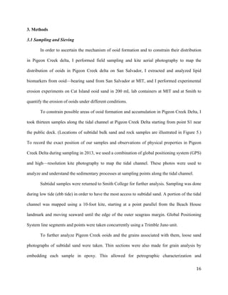  	
  
	
   	
  
	
   	
   	
  
16	
  
3. Methods
3.1 Sampling and Sieving
In order to ascertain the mechanism of ooid formation and to constrain their distribution
in Pigeon Creek delta, I performed field sampling and kite aerial photography to map the
distribution of ooids in Pigeon Creek delta on San Salvador, I extracted and analyzed lipid
biomarkers from ooid—bearing sand from San Salvador at MIT, and I performed experimental
erosion experiments on Cat Island ooid sand in 200 mL lab containers at MIT and at Smith to
quantify the erosion of ooids under different conditions.
To constrain possible areas of ooid formation and accumulation in Pigeon Creek Delta, I
took thirteen samples along the tidal channel at Pigeon Creek Delta starting from point S1 near
the public dock. (Locations of subtidal bulk sand and rock samples are illustrated in Figure 5.)
To record the exact position of our samples and observations of physical properties in Pigeon
Creek Delta during sampling in 2013, we used a combination of global positioning system (GPS)
and high—resolution kite photography to map the tidal channel. These photos were used to
analyze and understand the sedimentary processes at sampling points along the tidal channel.
Subtidal samples were returned to Smith College for further analysis. Sampling was done
during low tide (ebb tide) in order to have the most access to subtidal sand. A portion of the tidal
channel was mapped using a 10-foot kite, starting at a point parallel from the Beach House
landmark and moving seaward until the edge of the outer seagrass margin. Global Positioning
System line segments and points were taken concurrently using a Trimble Juno unit.
To further analyze Pigeon Creek ooids and the grains associated with them, loose sand
photographs of subtidal sand were taken. Thin sections were also made for grain analysis by
embedding each sample in epoxy. This allowed for petrographic characterization and
 