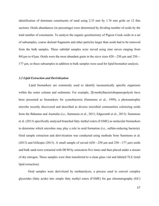   	
  
	
   	
  
	
   	
   	
  
17	
  
identification of dominant constituents of sand using 2.35 mm by 1.76 mm grids on 12 thin
sections. Ooids abundances (in percentage) were determined by dividing number of ooids by the
total number of consituents. To analyze the organic geochemistry of Pigeon Creek ooids in a set
of subsamples, coarse skeletal fragments and other particles larger than ooids had to be removed
from the bulk samples. These subtidal samples were sieved using nine sieves ranging from
841µm to 63µm. Ooids were the most abundant grain in the sieve sizes 420—250 µm and 250—
177 µm, so these subsamples in addition to bulk samples were used for lipid biomarker analysis.
3.2 Lipid Extraction and Derivitization
Lipid biomarkers are commonly used to identify taxonomically specific organisms
within the water column and sediments. For example, 2β-methylbacteriohopaneopolyols have
been presented as biomarkers for cyanobacteria (Summons et al., 1999), a photoautrophic
microbe recently discovered and described as diverse microbial communities colonizing ooids
from the Bahamas and Australia (i.e., Summons et al., 2013; Edgecomb et al., 2013). Summons
et al. (2013) specifically analyzed branched fatty methyl esters (FAME) as molecular biomarkers
to determine which microbes may play a role in ooid formation (i.e., sulfate-reducing bacteria).
Ooid sample extraction and derivitization was conducted using methods from Summons et al.
(2013) and Gillespie (2013). A small sample of sieved (420—250 µm and 250—177 µm) ooids
and bulk sand were extracted with DCM by sonication five times and then placed under a stream
of dry nitrogen. These samples were then transferred to a clean glass vial and labeled TLE (total
lipid extraction).
Ooid samples were derivitized by methanolysis, a process used to convert complex
glycerides (fatty acids) into simple fatty methyl esters (FAME) for gas chromatography (GC)
 