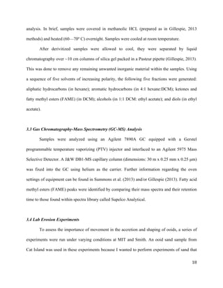   	
  
	
   	
  
	
   	
   	
  
18	
  
analysis. In brief, samples were covered in methanolic HCL (prepared as in Gillespie, 2013
methods) and heated (60—70º C) overnight. Samples were cooled at room temperature.
After derivitized samples were allowed to cool, they were separated by liquid
chromatography over ~10 cm columns of silica gel packed in a Pasteur pipette (Gillespie, 2013).
This was done to remove any remaining unwanted inorganic material within the samples. Using
a sequence of five solvents of increasing polarity, the following five fractions were generated:
aliphatic hydrocarbons (in hexane); aromatic hydrocarbons (in 4:1 hexane:DCM); ketones and
fatty methyl esters (FAME) (in DCM); alcohols (in 1:1 DCM: ethyl acetate); and diols (in ethyl
acetate).
3.3 Gas Chromatography-Mass Spectrometry (GC-MS) Analysis
Samples were analyzed using an Agilent 7890A GC equipped with a Gerstel
programmable temperature vaporizing (PTV) injector and interfaced to an Agilent 5975 Mass
Selective Detector. A J&W DB1-MS capillary column (dimensions: 30 m x 0.25 mm x 0.25 µm)
was fixed into the GC using helium as the carrier. Further information regarding the oven
settings of equipment can be found in Summons et al. (2013) and/or Gillespie (2013). Fatty acid
methyl esters (FAME) peaks were identified by comparing their mass spectra and their retention
time to those found within spectra library called Supelco Analytical.
3.4 Lab Erosion Experiments
To assess the importance of movement in the accretion and shaping of ooids, a series of
experiments were run under varying conditions at MIT and Smith. An ooid sand sample from
Cat Island was used in these experiments because I wanted to perform experiments of sand that
 