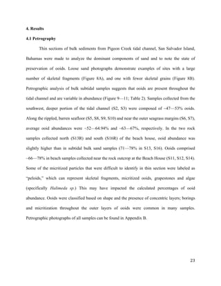   	
  
	
   	
  
	
   	
   	
  
23	
  
4. Results
4.1 Petrography
Thin sections of bulk sediments from Pigeon Creek tidal channel, San Salvador Island,
Bahamas were made to analyze the dominant components of sand and to note the state of
preservation of ooids. Loose sand photographs demonstrate examples of sites with a large
number of skeletal fragments (Figure 8A), and one with fewer skeletal grains (Figure 8B).
Petrographic analysis of bulk subtidal samples suggests that ooids are present throughout the
tidal channel and are variable in abundance (Figure 9—11; Table 2). Samples collected from the
southwest, deeper portion of the tidal channel (S2, S3) were composed of ~47—53% ooids.
Along the rippled, barren seafloor (S5, S8, S9, S10) and near the outer seagrass margins (S6, S7),
average ooid abundances were ~52—64.94% and ~63—67%, respectively. In the two rock
samples collected north (S13R) and south (S16R) of the beach house, ooid abundance was
slightly higher than in subtidal bulk sand samples (71—78% in S13, S16). Ooids comprised
~66—78% in beach samples collected near the rock outcrop at the Beach House (S11, S12, S14).
Some of the micritized particles that were difficult to identify in thin section were labeled as
“peloids,” which can represent skeletal fragments, micritized ooids, grapestones and algae
(specifically Halimeda sp.) This may have impacted the calculated percentages of ooid
abundance. Ooids were classified based on shape and the presence of concentric layers; borings
and micritization throughout the outer layers of ooids were common in many samples.
Petrographic photographs of all samples can be found in Appendix B.
 