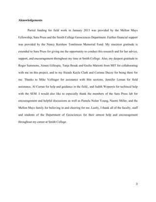   	
  
	
   	
  
	
   	
   	
  
3	
  
Aknowledgements
Partial funding for field work in January 2013 was provided by the Mellon Mays
Fellowship, Sara Pruss and the Smith College Geosciences Department. Further financial support
was provided by the Nancy Kershaw Tomlinson Memorial Fund. My sincerest gratitude is
extended to Sara Pruss for giving me the opportunity to conduct this research and for her advice,
support, and encouragement throughout my time at Smith College. Also, my deepest gratitude to
Roger Summons, Aimee Gillespie, Tanja Bosak and Guilio Mariotti from MIT for collaborating
with me on this project, and to my friends Kayla Clark and Corinne Ducey for being there for
me. Thanks to Mike Vollinger for assistance with thin sections, Jennifer Leman for field
assistance, Al Curran for help and guidance in the field;, and Judith Wopereis for techincal help
with the SEM. I would also like to especially thank the members of the Sara Pruss lab for
encouragement and helpful discussions as well as Pamela Nolan Young, Naomi Miller, and the
Mellon Mays family for believing in and cheering for me. Lastly, I thank all of the faculty, staff
and students of the Department of Geosciences for their utmost help and encouragement
throughout my career at Smith College.
 