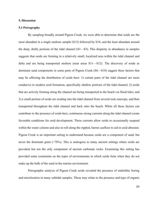   	
  
	
   	
  
	
   	
   	
  
39	
  
5. Discussion
5.1 Petrography
By sampling broadly around Pigeon Creek, we were able to determine that ooids are the
most abundant in a single onshore sample (S12) followed by S10, and the least abundant around
the deep, shelly portions of the tidal channel (S1—S3). This disparity in abundance in samples
suggests that ooids are forming in a relatively small, localized area within the tidal channel and
delta and are being transported onshore (near areas S11—S12). The discovery of ooids as
dominant sand components in some parts of Pigeon Creek (S6—S10) suggest three factors that
may be affecting the distribution of ooids here: 1) certain parts of the tidal channel are more
conducive to modern ooid formation, specifically shallow portions of the tidal channel; 2) ooids
that are actively forming along the channel are being transported to the beach via flood tides; and
3) a small portion of ooids are eroding into the tidal channel from several rock outcrops, and then
transported throughout the tidal channel and back onto the beach. While all these factors can
contribute to the presence of ooids here, continuous strong currents along the tidal channel create
favorable conditions for ooid development. These currents allow ooids to occasionally suspend
within the water column and also to roll along the rippled, barren seafloor to aid in ooid abrasion.
Pigeon Creek is an important setting to understand because ooids are a component of sand, but
never the dominant grain (<78%). This is analogous to many ancient settings where ooids are
prevalent but not the only component of ancient carbonate rocks. Examining this setting has
provided some constraints on the types of environments in which ooids form when they do not
make up the bulk of the sand in the marine environment.
Petrographic analysis of Pigeon Creek ooids revealed the presence of endolithic boring
and micritization in many subtidal samples. These may relate to the presence and type of organic
 