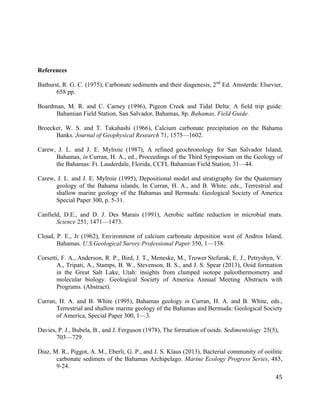   	
  
	
   	
  
	
   	
   	
  
45	
  
References
Bathurst, R. G. C. (1975), Carbonate sediments and their diagenesis, 2nd
Ed. Amsterda: Elsevier,
658 pp.
Boardman, M. R. and C. Carney (1996), Pigeon Creek and Tidal Delta: A field trip guide:
Bahamian Field Station, San Salvador, Bahamas, 8p. Bahamas, Field Guide.
Broecker, W. S. and T. Takahashi (1966), Calcium carbonate precipitation on the Bahama
Banks. Journal of Geophysical Research 71, 1575—1602.
Carew, J. L. and J. E. Mylroie (1987), A refined geochronology for San Salvador Island,
Bahamas, in Curran, H. A., ed., Proceedings of the Third Symposium on the Geology of
the Bahamas: Ft. Lauderdale, Florida, CCFL Bahamian Field Station, 31—44.
Carew, J. L. and J. E. Mylroie (1995), Depositional model and stratigraphy for the Quaternary
geology of the Bahama islands, In Curran, H. A., and B. White. eds., Terrestrial and
shallow marine geology of the Bahamas and Bermuda: Geological Society of America
Special Paper 300, p. 5-31.
Canfield, D.E., and D. J. Des Marais (1991), Aerobic sulfate reduction in microbial mats.
Science 251, 1471—1473.
Cloud, P. E., Jr (1962), Environment of calcium carbonate deposition west of Andros Island,
Bahamas. U.S.Geological Survey Professional Paper 350, 1—138.
Corsetti, F. A., Anderson, R. P., Bird, J. T., Meneske, M., Trower Stefurak, E. J., Petryshyn, V.
A., Tripati, A., Stamps, B. W., Stevenson, B. S., and J. S. Spear (2013), Ooid formation
in the Great Salt Lake, Utah: insights from clumped isotope paleothermometry and
molecular biology. Geological Society of America Annual Meeting Abstracts with
Programs. (Abstract).
Curran, H. A. and B. White (1995), Bahamas geology in Curran, H. A. and B. White, eds.,
Terrestrial and shallow marine geology of the Bahamas and Bermuda: Geological Society
of America, Special Paper 300, 1—3.
Davies, P. J., Bubela, B., and J. Ferguson (1978), The formation of ooids. Sedimentology 25(5),
703—729.
Diaz, M. R., Piggot, A. M., Eberli, G. P., and J. S. Klaus (2013), Bacterial community of ooilitic
carbonate sedimets of the Bahamas Archipelago. Marine Ecology Progress Series, 485,
9-24.
 