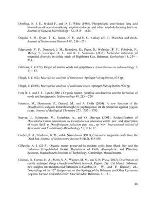   	
  
	
   	
  
	
   	
   	
  
46	
  
Dowling, N. J. E., Widdel F., and D. C. White (1986), Phospholipid ester-linked fatty acid
biomarkers of acetate-oxidizing sulphate-reducers and other sulphide-forming bacteria.
Journal of General Microbiology 132, 1815—1825.
Duguid, S. M., Kyser, T. K., James, N. P., and E. C. Rankey (2010), Microbes and ooids.
Journal of Sedimentary Research 80, 236—251.
Edgecomb, V. P., Bernhard, J. M., Beaudoin, D., Pruss, S., Welander, P. V., Schubotz, F.,
Mehay, S., Gillespie, A. L., and R. E. Summons (2013), Molecular indicators of
microbial diversity in oolitic sands of Highborne Cay, Bahamas. Geobiology 11, 234—
251.
Fabricus, F. (1977), Origin of marine oöids and grapestones. Contributions to sedimentology 7,
1—113.
Flügel, E. (1982), Microfacies analysis of limestones. Springer-Verlag:Berlin, 633 pp.
Flügel, E. (2004), Microfacies analysis of carbonate rocks. Springer-Verlag:Berlin, 976 pp.
Folk R. L. and F. L. Lynch (2001), Organic matter, putatitve annobacteria and the formation of
ooids and hardgrounds. Sedimentology 48, 215—229.
Fournier, M., Dermounn, Z., Durand, M., and A. Dolla (2004). A new function of the
Desulfovibrio vulgaris Hildenborough [Fe] hydrogenase int eh protection against oxygen
stress. Journal of Biological Chemistry 273, 1787—1793.
Kuever, J., Könnecke, M., Galushko, A., and O. Drzyzga (2001), Reclassification of
Desculfobacterium phenolicum as Desulfobacula phenolica comb. nov. and description
of strain SaxT as Desulfotignum balticium gen. nov., sp. Nov. International Journal of
Systematic and Evolutionary Microbiology 51, 171-177.
Garber, R. A., Friedman, G. M., andA. Nissenbaum (1981), Concentric aragonitic ooids from the
Dead Sea. Journal of Sedimentary Research 51(2), 455-458.
Gillespie, A. L (2013), Organic matter preserved in modern ooids from Shark Bay and the
Bahamas. (Unpublished thesis). Department of Earth, Atmospheric, and Planetary
Sciences, Massachusetts Institute of Technology. Cambridge, Massachusetts.
Glumac, B., Curran, H. A., Motti, S. A., Wegner, M. M., and S. B. Pruss (2012), Distribution of
oolitic sediment along a beach-to-offshore transect, Pigeon Cay, Cat Island, Bahamas:
new insights into modern ooid formation, in Gamble, D. W. and P. Kindler, ed.,
Proceedings of the 15th
Symposium on the Geology of the Bahamas and Other Carbonate
Regions, Gerace Research Center, San Salvador, Bahamas, 71—81.
 