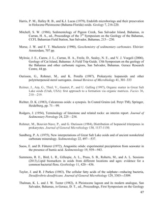   	
  
	
   	
  
	
   	
   	
  
47	
  
Harris, P. M., Halley R. B., and K.J. Lucas (1979), Endolith microborings and their presevation
in Holocene-Pleistocene (Bahama-Florida) ooids. Geology 7, 216-220.
Mitchell, S. W. (1986), Sedimentology of Pigeon Creek, San Salvador Island, Bahamas, in
Curran, H. A., ed., Proceedings of the 3rd
Symposium on the Geology of the Bahamas,
CCFL Bahamian Field Station, San Salvador, Bahamas, 215—230.
Morse, J. W. and F. T. Mackenzie (1990), Geochemistry of sedimentary carbonates. Elsivier:
Amsterdam, 707 pp.
Mylroie, J. E., Carew, J. L., Curran, H. A., Freile, D., Sealey, N. E., and V. J. Voegeli (2006),
Geology of Cat Island, Bahamas: A Field Trip Guide. 13th Symposium on the geology of
the Bahamas and other carbonate regions, San Salvador, Bahamas. Gerace Research
Centre, 44 pp.
Ourisson, G., Rohmer, M., and K. Poralla (1987), Prokaryotic hopanoids and other
polytriterpenoid sterol surrogates. Annual Reviews of Microbiology 41, 301–333
Reitner, J., Arp, G., Thiel, V., Gautret, P., and U. Galling (1997), Organic matter in Great Salt
Lake ooids (Utah, USA): ﬁrst approach to a formation via organic matrices. Facies 36,
210—219.
Richter, D. K. (1983), Calcareous ooids: a synopsis. In Coated Grains (ed. Peryt TM), Springer,
Heidelberg, pp. 71—99.
Rodgers, J. (1954), Terminology of limestone and related rocks: an interim report. Journal of
Sedimentary Petrology 24, 225—234.
Rohmer, M., Bouvier-Nave, P., and G. Ourisson (1984), Distribution of hopanoid triterpenes in
prokaryotes. Journal of General Microbiology 130, 1137-1150.
Sandberg, P. A. (1975), New interpretations of Great Salt Lake ooids and of ancient nonskeletal
carbonate mineralogy. Sedimentology 22, 497—537.
Suess, E. and D. Fütterer (1972), Aragonitic oöids: experimental precipitation from seawater in
the presence of humic acid. Sedimentology 19, 939—943.
Summons, R. E., Bird, L. R., Gillespie, A. L., Pruss, S. B., Roberts, M., and A. L. Sessions
(2013),Lipid biomarkers in ooids from different locations and ages: evidence for a
common bacterial flora. Geobiology 11, 420—436.
Taylor, J. and R. J Parkes (1983), The cellular fatty acids of the sulphate—reducing bacteria,
Desulfovibrio desulfricans. Journal of General Microbiology 129, 3303—3309.
Thalman, K. L. and J. W. Teeter (1982), A Pleistocene lagoon and its modern analogue, San
Salvador, Bahamas, in Gerace, D. T., ed., Proceedings, First Symposium on the Geology
 