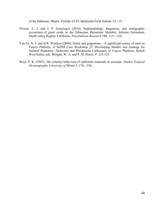   	
  
	
   	
  
	
   	
   	
  
48	
  
of the Bahamas: Miami, Florida, CCFL Bahamian Field Station, 13—21.
Trower, E. J. and J. P. Grotzinger (2010), Sedimentology, diagenesis, and stratigraphic
occurrence of giant ooids in the Ediacaran Rainstorm Member, Johnnie Formation,
Death valley Region, California. Precambrian Research 180, 113—124.
Van Ee, N. J. and H.R. Wanless (2008), Ooids and grapestone—A significant source of mud on
Caicos Platform, in SEPM Core Workshop 22: Developing Models and Analogs for
Isolated Platforms—Holocene and Pleistocene Carbonates of Caicos Platform, British
West Indies, eds. Morgan, W. A. and P. M. Harris. P. 121-125.
Weyl, P. K. (1967), The solution behaviour of carbonate materials in seawater. Studies Tropical
Oceanography University of Miami 5, 178—228.
	
  
	
  
	
  
	
  
 