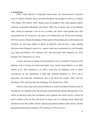   	
  
	
   	
  
	
   	
   	
  
6	
  
1. Introduction
Ooids—small spherical to ellipsoidal coated grains—are characterized by concentric
layers of calcium carbonate and are prevalent throughout the geological record (e.g., Rodgers,
1954; Flügel, 1982; Richter, 1983). Modern ooids are thought to form within agitated, shallow
carbonate environments (Boardman and Carney, 1996), like in certain areas of the Bahamas
today. Ooids are commonly 2 mm in size or smaller, and “giant” ooids (pisoids) have been
documented from the Proterozoic, and rarely in the Phanerozoic (see Trower and Grotzinger,
2010 for a review). Despite the ubiquity of these grains in the geologic past, ooid formation and
mechanics are still major subjects of debate. In particular, there has been a long—standing
discussion about biological controls (i.e. organic matter and cyanobacteria) on ooid formation
(e.g., Suess and Fütterer, 1972; Fabricus, 1977; Folk and Lynch, 2001; Duguid et al., 2010;
Gillespie, 2013; Summons et al., 2013).
To date, most areas of modern ooid accumulation occur in a handful of locations of the
Bahamas, such as Exuma, Cat Island and Joulter’s Cay, Andros Island (Mylroie et al., 2006;
Glumac et al., 2012; Summons et al., 2013). Aside from the Bahamas, ooids in marine
environments are also documented in Shark Bay, Australia (Summons et., 2013), and in
hypersaline and freshwater environments such as the Dead Sea (Garber, 1981), Red Sea
(Friedman, 1978), and Great Salt Lake (Sandberg, 1975; Reitner et al., 1997).
There are three major factors that are believed to control ooid lamina formation, they are
described as: 1) a chemical factor that promotes ooid precipitation during supersaturation; 2) an
abiotic (or physical) factor that encompasses wave agitation and current activity, causing the
ooid to tumble on the sea floor and accrete its layers; and 3) a biological factor linked with
microbial activity that enables calcium carbonate precipitation (indirect and/or direct), and thus
promoting ooid growth (see Fabricus, 1977 and Davies, 1978 for review).
 