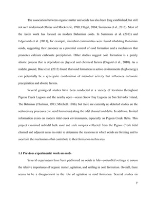   	
  
	
   	
  
	
   	
   	
  
7	
  
The association between organic matter and ooids has also been long established, but still
not well understood (Morse and Mackenzie, 1990; Flügel, 2004; Summons et al., 2013). Most of
the recent work has focused on modern Bahamian ooids. In Summons et al. (2013) and
Edgecomb et al. (2013), for example, microbial communities were found inhabiting Bahamian
ooids, suggesting their presence as a potential control of ooid formation and a mechanism that
promotes calcium carbonate precipitation. Other studies suggest ooid formation is a purely
abiotic process that is dependent on physical and chemical factors (Duguid et al., 2010). As a
middle ground, Diaz et al. (2013) found that ooid formation in active environments (high energy)
can potentially be a synergistic combination of microbial activity that influences carbonate
precipitation and abiotic factors.
Several geological studies have been conducted at a variety of locations throughout
Pigeon Creek Lagoon and the nearby open—ocean Snow Bay Lagoon on San Salvador Island,
The Bahamas (Thalman, 1983; Mitchell, 1986), but there are currently no detailed studies on the
sedimentary processes (i.e. ooid formation) along the tidal channel and delta. In addition, limited
information exists on modern tidal creek environments, especially on Pigeon Creek Delta. This
project examined subtidal bulk sand and rock samples collected from the Pigeon Creek tidal
channel and adjacent areas in order to determine the locations in which ooids are forming and to
ascertain the mechanisms that contribute to their formation in this area.
1.1 Previous experimental work on ooids
Several experiments have been performed on ooids in lab—controlled settings to assess
the relative importance of organic matter, agitation, and settling in ooid formation. Overall, there
seems to be a disagreement in the role of agitation in ooid formation. Several studies on
 