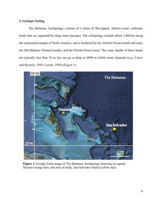   	
  
	
   	
  
	
   	
   	
  
9	
  
2. Geologic Setting
The Bahamas Archipelago consists of a chain of flat-topped, shallow-water carbonate
banks that are separated by deep water passages. The archipelago extends about 1,400 km along
the continental margin of North America, and is bordered by the Atlantic Ocean (north and east),
the Old Bahama Channel (south), and the Florida Strait (west). The water depths of these banks
are typically less than 10 m, but can go as deep as 4000 m within water channels (e.g., Carew
and Mylorie, 1995; Curran, 1995) (Figure 1).
Figure 1: Google Earth image of The Bahamas Archipelago denoting its capital,
Nassau (orange dot), and area of study, San Salvador Island (yellow star).
50km
 