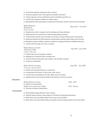  Answered the telephone and directed calls as necessary
 Sorted and organized various office paperwork and public information
 Created, organized, and set up information center for distribution and office use
 Assisted in the training for multiple new student workers
 Represented the office and program in a professional and business manners in person and over the phone
Merkle Response
Management
March 2011 – Oct 2014
Data Entry Keyer
 Prepared source data for computer entry by compiling and sorting information
 Maintained data entry requirements by following data program procedures
 Verified entered customer and account data by reviewing, correcting, deleting, and/or reentering data
 Maintained operations by following policies and procedures; reporting needed changes when necessary
 Maintained customer confidence and protect operations by keeping information confidential and secure
 Assisted with the training of new hires as required
Robert Morris University
Admissions Office
Sept 2007 – June 2009
Colonial Ambassador
 Guided campus tours for prospective students
 Spokesperson at Admission Office recruiting events
 Asissted in daily secretary duties such as phones, mail, and office maintance
 Trained new Ambassadors
Robert Morris University Sept 2007 - June 2009
Early Success Program Mentor
 Worked with incoming Freshman on a weekly basis
 Communicated with mentees via face-to-face, email, and text
 Assisted with events designed to aid in the college success for mentees
 Organized small events to promote healthy study and leisure activities for mentees
Education
Robert Morris University 2006 - 2010
 Bachlors in Communication
Hagerstown Community College 2012 - Present
 Associates in Business Administration
Associations
 Doleman Black Heritage Museum, former volunteer
 Alpha Phi Omega Fraternity, former chapter Vice President of Fellowship and Historian
 Robert Morris University Black Student Union, former Activities Officer
 Robert Morris University Student Alliance for Equality, former Founding member and Activities Officer
2
 