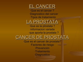 EL CANCEREL CANCER
·Que es el cancer ?
·Diagnostico del cancer
·Tipos de tratamiento
LA PROSTATALA PROSTATA
·Que es la prostata ?
·informacion variada
·que aporta la prostata ?
CANCER DE PROSTATACANCER DE PROSTATA
·Que es el cancer de prostata?
·Factores de riesgo
·Prevención
·Tratamiento
·Diagnostico
 