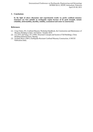 International Conference on Earthquake Engineering and Seismology
(ICEES 2011), NUST, Islamabad, Pakistan
April 25-26, 2011
3. Conclusions
In the light of above discussion and experimental results we prefer confined masonry
structures are best suitable in earthquake region because of its good strength, seismic
reliability, deformability, ductility, stability, economical and easier in construction.
References
[1] Craig Totten, P.E, Confined Masonry Workshop Handbook, the Construction and Maintenance of
Masonry Building in Haiti, 3rd Edition / October 2010.
[2] Liu, D.H. and Yang, C.R. (1996), Structural Concepts and System of Tall Buildings, China
Building Industrial Press, Beijing.
[3] Svetlana Brzev (2007), Earthquake-Resistant Confined Masonry Construction, A NICEE
Publication India.
 