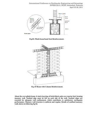 International Conference on Earthquake Engineering and Seismology
(ICEES 2011), NUST, Islamabad, Pakistan
April 25-26, 2011
Fig.02: Plinth beam/band Steel Reinforcement.
Fig .03 Beam with Column Reinforcement.
About the over-plinth beam, it starts layering of brick/block units over mortar bed, forming
masonry wall. Toothed edge must be left on each side of the wall. Toothed edges are
essential for adequate wall confinement, which contributes to satisfactory earthquake
performance. Masonry wall structure is uniform and regular. Details of confined masonry
walls shown in following fig 04.
 