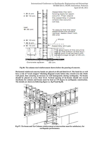International Conference on Earthquake Engineering and Seismology
(ICEES 2011), NUST, Islamabad, Pakistan
April 25-26, 2011
Fig 06: Tie-column steel reinforcement shown before the pouring of concrete.
Horizontal reinforced concrete bands are placed at sill and lintel level .The band do as well
have a role of “crack stopper” blocking diagonal cracks before they stretch over the whole
wall panel, thus ensuring an increase in wall homogeneity during earthquake. Tie-beams
should be placed on every floor level. Vertical spacing of tie-beams should not exceed
3m.Hooks for column and beams must be bent at 135 degree in earthquake construction.
The details are shown in following figure i.e. fig 07and fig 08.
Fig 07: Tie-beam and Tie-Column reinforcement at intersection must be satisfactory for
earthquake performance.
 