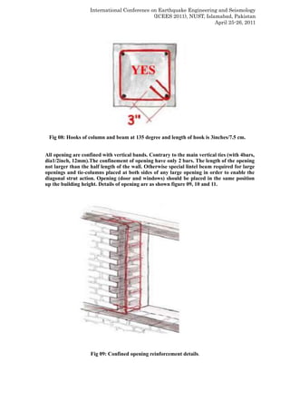 International Conference on Earthquake Engineering and Seismology
(ICEES 2011), NUST, Islamabad, Pakistan
April 25-26, 2011
Fig 08: Hooks of column and beam at 135 degree and length of hook is 3inches/7.5 cm.
All opening are confined with vertical bands. Contrary to the main vertical ties (with 4bars,
dia1/2inch, 12mm).The confinement of opening have only 2 bars. The length of the opening
not larger than the half length of the wall. Otherwise special lintel beam required for large
openings and tie-columns placed at both sides of any large opening in order to enable the
diagonal strut action. Opening (door and windows) should be placed in the same position
up the building height. Details of opening are as shown figure 09, 10 and 11.
Fig 09: Confined opening reinforcement details.
 