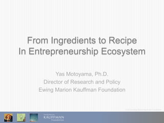 © 2013 Ewing Marion Kauffman Foundation
From Ingredients to Recipe
In Entrepreneurship Ecosystem
Yas Motoyama, Ph.D.
Director of Research and Policy
Ewing Marion Kauffman Foundation
 