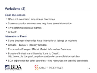 | 10
Variations (2)
Small Businesses
 Often not even listed in business directories
 State corporation commissions may have some information
 Try searching executive names
 LinkedIn
International Firms
 Some business directories have international listings or modules
 Canada – SEDAR, Industry Canada
 Euromonitor/Passport Global Market Information Database
 Bureau of Industry and Security “Lists to Check”:
http://www.bis.doc.gov/complianceandenforcement/liststocheck.htm
 BDA experience for other countries – find resources on case by case basis
 