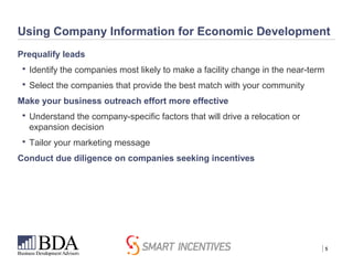 | 5
Using Company Information for Economic Development
Prequalify leads
 Identify the companies most likely to make a facility change in the near-term
 Select the companies that provide the best match with your community
Make your business outreach effort more effective
 Understand the company-specific factors that will drive a relocation or
expansion decision
 Tailor your marketing message
Conduct due diligence on companies seeking incentives
 