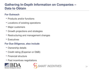 | 7
Gathering In-Depth Information on Companies –
Data to Obtain
For Outreach
 Products and/or functions
 Locations of existing operations
 Major customers
 Growth projections and strategies
 Restructuring and management changes
 Executives
For Due Diligence, also include
 Ownership details
 Credit rating (Experian or D&B)
 Financial structure
 Past incentives negotiations
 