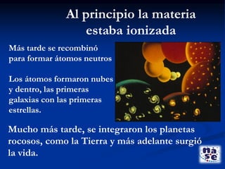 Más tarde se recombinó
para formar átomos neutros
Los átomos formaron nubes
y dentro, las primeras
galaxias con las primeras
estrellas.
Al principio la materia
estaba ionizada
Mucho más tarde, se integraron los planetas
rocosos, como la Tierra y más adelante surgió
la vida.
 