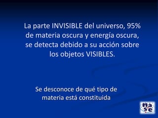 La parte INVISIBLE del universo, 95%
de materia oscura y energía oscura,
se detecta debido a su acción sobre
los objetos VISIBLES.
Se desconoce de qué tipo de
materia está constituida
 