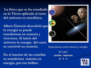 La física que se ha estudiado
en la Tierra aplicada al resto
del universo es astrofísica.
Albert Einstein descubrió que
la energía se puede
transformar en materia y
viceversa. Al inicio del
universo la energía del vacío
se convirtió en materia.
En el interior de las estrellas
se transforma materia en
energía, por eso brillan.
Equivalencia entre materia y energía
E = mc2
quarks , leptones
p+ n e-
 