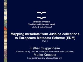 Mapping metadata from Judaica collections
to Europeana Metadata Scheme (EDM)
Part 1

Esther Guggenheim
National Library of Israel, Europeana and Metadata Coordinator

Marko Knepper
Frankfurt University Library, Head of IT

 