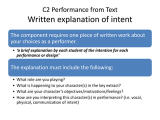 C2 Performance from Text
Written explanation of intent
The component requires one piece of written work about
your choices as a performer.
• ‘a brief explanation by each student of the intention for each
performance or design’
The explanation must include the following:
• What role are you playing?
• What is happening to your character(s) in the key extract?
• What are your character’s objectives/motivations/feelings?
• How are you interpreting this character(s) in performance? (i.e. vocal,
physical, communication of intent)
 