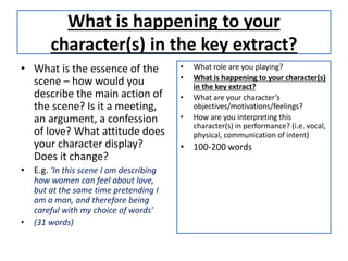 What is happening to your
character(s) in the key extract?
• What is the essence of the
scene – how would you
describe the main action of
the scene? Is it a meeting,
an argument, a confession
of love? What attitude does
your character display?
Does it change?
• E.g. ‘In this scene I am describing
how women can feel about love,
but at the same time pretending I
am a man, and therefore being
careful with my choice of words’
• (31 words)
• What role are you playing?
• What is happening to your character(s)
in the key extract?
• What are your character’s
objectives/motivations/feelings?
• How are you interpreting this
character(s) in performance? (i.e. vocal,
physical, communication of intent)
• 100-200 words
 