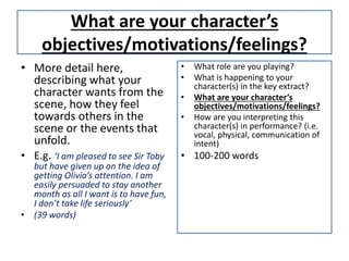What are your character’s
objectives/motivations/feelings?
• More detail here,
describing what your
character wants from the
scene, how they feel
towards others in the
scene or the events that
unfold.
• E.g. ‘I am pleased to see Sir Toby
but have given up on the idea of
getting Olivia’s attention. I am
easily persuaded to stay another
month as all I want is to have fun,
I don’t take life seriously’
• (39 words)
• What role are you playing?
• What is happening to your
character(s) in the key extract?
• What are your character’s
objectives/motivations/feelings?
• How are you interpreting this
character(s) in performance? (i.e.
vocal, physical, communication of
intent)
• 100-200 words
 