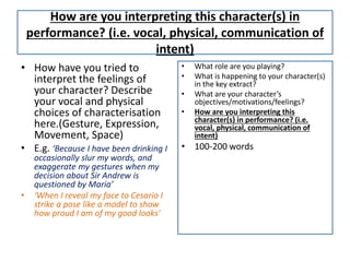 How are you interpreting this character(s) in
performance? (i.e. vocal, physical, communication of
intent)
• How have you tried to
interpret the feelings of
your character? Describe
your vocal and physical
choices of characterisation
here.(Gesture, Expression,
Movement, Space)
• E.g. ‘Because I have been drinking I
occasionally slur my words, and
exaggerate my gestures when my
decision about Sir Andrew is
questioned by Maria’
• ‘When I reveal my face to Cesario I
strike a pose like a model to show
how proud I am of my good looks’
• What role are you playing?
• What is happening to your character(s)
in the key extract?
• What are your character’s
objectives/motivations/feelings?
• How are you interpreting this
character(s) in performance? (i.e.
vocal, physical, communication of
intent)
• 100-200 words
 