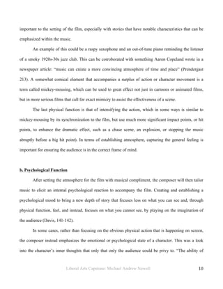 Liberal Arts Capstone: Michael Andrew Newell
	
  
10	
  	
  
important to the setting of the film, especially with stories that have notable characteristics that can be
emphasized within the music.
An example of this could be a raspy saxophone and an out-of-tune piano reminding the listener
of a smoky 1920s-30s jazz club. This can be corroborated with something Aaron Copeland wrote in a
newspaper article: “music can create a more convincing atmosphere of time and place” (Prendergast
213). A somewhat comical element that accompanies a surplus of action or character movement is a
term called mickey-mousing, which can be used to great effect not just in cartoons or animated films,
but in more serious films that call for exact mimicry to assist the effectiveness of a scene.
The last physical function is that of intensifying the action, which in some ways is similar to
mickey-mousing by its synchronization to the film, but use much more significant impact points, or hit
points, to enhance the dramatic effect, such as a chase scene, an explosion, or stopping the music
abruptly before a big hit point). In terms of establishing atmosphere, capturing the general feeling is
important for ensuring the audience is in the correct frame of mind.
b. Psychological Function
After setting the atmosphere for the film with musical compliment, the composer will then tailor
music to elicit an internal psychological reaction to accompany the film. Creating and establishing a
psychological mood to bring a new depth of story that focuses less on what you can see and, through
physical function, feel, and instead, focuses on what you cannot see, by playing on the imagination of
the audience (Davis, 141-142).
In some cases, rather than focusing on the obvious physical action that is happening on screen,
the composer instead emphasizes the emotional or psychological state of a character. This was a look
into the character’s inner thoughts that only that only the audience could be privy to. “The ability of
 