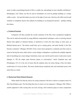 Liberal Arts Capstone: Michael Andrew Newell
	
  
11	
  	
  
music to make a psychological point in film is a subtle one, and perhaps its most valuable contribution,”
(Prendergast, 216). Music can also be used to foreshadow an event by perhaps building to a climax
within a scene – the type that makes you move to the edge of your seat. Likewise, this effect can be used
similarly to completely deceive the audience by building to an unexpected outcome – perhaps nothing
but silence.
c. Technical Function
Composers will then consider the overall continuity of the film, from a production standpoint.
This can be achieved musically by using different compositional techniques, such as recurring musical
themes (also applies to character themes, or leitmotivs), to drive the story along; in some cases, as
Michael Kamen put it: “the theme would show up in varying guises, and quite literally in the film
become a character,” (Morgan, 202-203). From a more micro perspective, continuity just from scene to
scene by having the music either mirror a scene change in abruptness, or perform the complete opposite
task of smoothing out a scene change. Sometimes, music can even be used to assist a weak scene or poor
dialogue to “fill the empty spots between pauses in conversation,” Aaron Copeland once said
(Prendergast, 217). It is the sort of music that the audience does not notice during a film, but rather,
would notice if it were not there. The music should always seamlessly link each individual scene to the
entire film as a whole.
2. Musical and Music Related Elements
When asked if he had any advice for young composers who have a desire to compose music for
film, David Raksin said, “the first thing they have to learn is to be composers,” (Morgan, 296). While a
surefire approach to film scoring does not exist, having a firm technical grasp on music composition
 