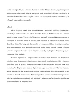 Liberal Arts Capstone: Michael Andrew Newell
	
  
12	
  	
  
practice is indispensible, and continuous. Every composer has different education, experience, passion,
and inspiration, and so is each and every approach to music composition is different from the next. As
outlined by Richard Davis in the Complete Guide to Film Scoring, there are three cornerstones (129-
137): craft, intent, and knowing oneself.
a. Craft
Taking the time to study is of the utmost importance. The composer that will be employed more
consistently is one that takes the time to learn the craft to the best, as Alf Clausen said, “it’s a matter of
craft, it’s a matter of study,” (Davis, 131). This does not necessarily mean that the composer needs to go
to college to be successful, and can be educated just as effectively by experiencing on-the-job training
(Estes/Hoge video). That being said, the versatility of a composer will have the ability to recall and
apply different musical styles, a broader orchestration palette, diverse rhythmic variation, believable
harmonies, compose melodies that become ubiquitous, and really, anything that a director imagines, and
translate that vision musically.
While it is imperative for a composer to have the ability to utilize these tools, how these tools are
assimilated are at the composer’s discretion; some learn through formal education within a classroom,
while others learn, by necessity, through practical application as professional musicians. Mark Isham
asserts that, “in Hollywood, nobody cares if you have a degree on your résumé. They care if you can
deliver,” (Morgan, 39). The burden is on the composer to take ownership of his or her education (be it in
school or on the road) in order to have the necessary skills to get hired consistently. Having quick and
effective recall of compositional tools will undoubtedly reduce stress of an impending deadline, and
allow complete focus on composing music.
 
