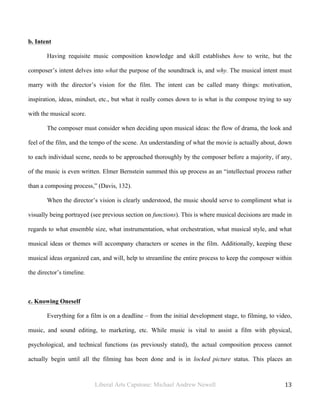 Liberal Arts Capstone: Michael Andrew Newell
	
  
13	
  	
  
b. Intent
Having requisite music composition knowledge and skill establishes how to write, but the
composer’s intent delves into what the purpose of the soundtrack is, and why. The musical intent must
marry with the director’s vision for the film. The intent can be called many things: motivation,
inspiration, ideas, mindset, etc., but what it really comes down to is what is the compose trying to say
with the musical score.
The composer must consider when deciding upon musical ideas: the flow of drama, the look and
feel of the film, and the tempo of the scene. An understanding of what the movie is actually about, down
to each individual scene, needs to be approached thoroughly by the composer before a majority, if any,
of the music is even written. Elmer Bernstein summed this up process as an “intellectual process rather
than a composing process,” (Davis, 132).
When the director’s vision is clearly understood, the music should serve to compliment what is
visually being portrayed (see previous section on functions). This is where musical decisions are made in
regards to what ensemble size, what instrumentation, what orchestration, what musical style, and what
musical ideas or themes will accompany characters or scenes in the film. Additionally, keeping these
musical ideas organized can, and will, help to streamline the entire process to keep the composer within
the director’s timeline.
c. Knowing Oneself
Everything for a film is on a deadline – from the initial development stage, to filming, to video,
music, and sound editing, to marketing, etc. While music is vital to assist a film with physical,
psychological, and technical functions (as previously stated), the actual composition process cannot
actually begin until all the filming has been done and is in locked picture status. This places an
 