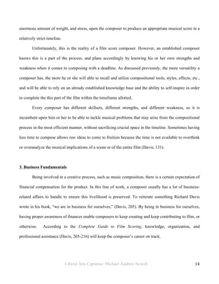 Liberal Arts Capstone: Michael Andrew Newell
	
  
14	
  	
  
enormous amount of weight, and stress, upon the composer to produce an appropriate musical score in a
relatively strict timeline.
Unfortunately, this is the reality of a film score composer. However, an established composer
knows this is a part of the process, and plans accordingly by knowing his or her own strengths and
weakness when it comes to composing with a deadline. As discussed previously, the more versatility a
composer has, the more he or she will able to recall and utilize compositional tools, styles, effects, etc.,
and will be able to rely on an already established knowledge base and the ability to self-inspire in order
to complete the this part of the film within the timeframe allotted.
Every composer has different skillsets, different strengths, and different weakness, so it is
incumbent upon him or her to be able to tackle musical problems that may arise from the compositional
process in the most efficient manner, without sacrificing crucial space in the timeline. Sometimes having
less time to compose allows raw ideas to come to fruition because the time is not available to overthink
or overanalyze the musical implications of a scene or of the entire film (Davis, 131).
3. Business Fundamentals
Being involved in a creative process, such as music composition, there is a certain expectation of
financial compensation for the product. In this line of work, a composer usually has a lot of business-
related affairs to handle to ensure this livelihood is preserved. To reiterate something Richard Davis
wrote in his book, “we are in business for ourselves,” (Davis, 205). By being in business for ourselves,
having proper awareness of finances enable composers to keep creating and keep contributing to film, or
otherwise. According to the Complete Guide to Film Scoring, knowledge, organization, and
professional assistance (Davis, 205-216) will keep the composer’s career on track.
 