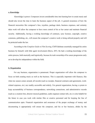 Liberal Arts Capstone: Michael Andrew Newell
	
  
15	
  	
  
a. Knowledge
Knowledge is power. Composers invest considerable time into learning how to create music and
should also invest the time to learn the business aspect of the job. A general awareness of how the
financial necessities like composer’s fees, royalties, package deals, business expenses, and certainty
takes work will allow the composer to have more control of his or her career and maintain financial
security. Additionally, having a working knowledge of contracts, sync licenses, copyright, creative
commons, publishing, etc., will ensure the composer’s creative work is being utilized properly and will
be protected under the law.
According to the Complete Guide to Film Scoring, Cliff Eidelman essentially managed his entire
business by himself, with little agent involvement (Davis, 207). He had a working knowledge of the
entire process, both musically and logistically, because he took ownership of he career progression early
on to develop his independence within the field.
b. Organization
For any business, organization is paramount. Proper organization will allow the composer to
focus on both creating music as well as the business. This is especially important with finances, like
when tax season comes around, all records (such as receipts, financial contracts and agreements, work-
related expenses, etc.) are readily accessible and orderly. For general organization, having a system to
keep accountability of business correspondence, networking connections, and administrative records
(such as a creation lists, director musical guidelines, audio engineer contact info, etc.) is also helpful for
the future in case you work with similar film or creative personnel and for keeping the line of
communication open. Financial organization and awareness of the proper exchange of money and
documenting it appropriately will ensure the composer, and his or her business, abides by the
 