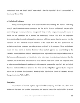Liberal Arts Capstone: Michael Andrew Newell
	
  
16	
  	
  
requirements of the law. Simply stated, “paperwork is a drag, but if you don’t do it, it can come back to
haunt you,” (Davis, 206).
c. Professional Assistance
Having a working knowledge of the composition business and keep that business functioning
properly may be daunting to some composers, and that is why there are professionals out there who
assist with proper business practice and management. Early on in the composer’s career, it is crucial to
realize that the composers “are in business for [themselves],” (Davis, 205). With the composer’s
involvement and professional assistance from attorneys, publicists, agents, financial advisors, etc., the
composer can make informed decisions about his or her career. Note that these professionals are
available to assist the composer, not make decisions on behalf of the composer. These professionals
should not make career or financial decisions without explicit approval and understanding by the
composer. This relationship, however, does emphasize the importance or the composer’s knowledge of
the business and organization as it contributes to the entire team of professionals that ensure that the
composer gets the best deals and contracts for his or her work. Here is the caveat: new composers have
to make opportunities happen by seeking work; this means the composer has to actively take part in both
the music creation and business processes. The more actively, and perhaps aggressively, the composer
invests into the business and getting work without an agent, the better the change the composer “will get
the agent’s attention,” (Davis, 208).
Conclusion
This collection of research explores topics related to composing music for film. Three main
topics were discussed: the logistical requirements, the business wherewithal, and certainly, the actual
 