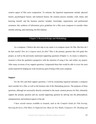 Liberal Arts Capstone: Michael Andrew Newell
	
  
17	
  	
  
creative aspect of film score composition. To reiterate, the logistical requirements include: physical
factors, psychological factors, and technical factors; the creation process includes: craft, intent, and
knowing oneself; and the business practice includes: knowledge, organization, and professional
assistance; this synthesis of information gives guidelines for a film score composer to consider when
initially entering, and continuing, the film industry.
Chapter 3: Research Design and Methodology
As a composer, I believe the next step in my career is to compose music for film. But how do I
do that exactly? How do I compose music for film? That is the primary question that will guide this
project, as well as the previously mentioned supporting questions (Chapter 1). As music is subjective,
research is from the qualitative perspective with the intention of using it for, and within, my project.
After many revisions of my support questions, I pinpointed three that would be able to cover the most
useful material for helping me work toward my goal of being a film score composer.
Support
For the first and third support questions, I will be researching logistical demands a composer
must consider for a film, as well as the business side of the filmmaking process. The purposes of these
questions, although not necessarily directly correlated to the music creation process for film, ultimately
support the primary question and my second supporting question by delving into the philosophical,
entrepreneurial, and technical aspects of the job.
I have several sources available to research, such as the Complete Guide for Film Scoring,
Knowing the Score, Film Music (A Neglected Art), Music for New Media, Composers 101: Breaking and
 