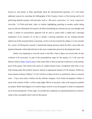 Liberal Arts Capstone: Michael Andrew Newell
	
  
18	
  	
  
Staying In, and articles or blogs specifically about the aforementioned questions. (1) I will locate
additional sources by consulting the bibliography of the Complete Guide to Film Scoring and by (2)
performing detailed searches with keywords, such as “film music composition” or “music composition
silent film.” (3) With each book, video, or website, highlighting, penciling in remarks, and/or taking
notes on relevant information for research. (4) When formulating my research into my own thoughts and
words, a stream of consciousness approach will be used to ensure both a candid and a thorough
explanation of my research. (5) As this is entirely a learning experience for me, keeping personal
opinion out of the research portion is necessary, as this is not just research for college; it is also research
for a career. (6) During this research, I learned that making decisions about the film’s music falls into
logistical demands, which adds direction to the music composition process by developing the intent.
Before even beginning to write the music to the film, I had to figure out several tasks for this
evolution to be successful. As part of the pre-production stage for this project, (1) I will scour the
Internet Archive (https://archive.org) to find a short film or film excerpt that would serve as the primary
piece of the project. The criteria will consist of: a public domain work; a completely silent film, or one
with existing audio that could be muted or altered; an appropriate duration (15-20 minutes). Within my
music notation software, Sibelius 7.5, (2) I will have to figure out how to synchronize video to a musical
score – I have never done it before, but the software company, Avid, boasts the program’s ability to
assist in the creation of film. I will be using Apple iMovie to necessary video work required to publish
my project. Before that happens, (3) I need to figure out how to use the program in order to competently
use it for post-production. At this stage, I’d consider this completely an experimental process to ensure I
could, in fact, accomplish what I want for this project.
 