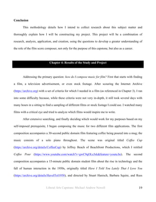 Liberal Arts Capstone: Michael Andrew Newell
	
  
19	
  	
  
Conclusion
This methodology details how I intend to collect research about this subject matter and
thoroughly explain how I will be constructing my project. This project will be a combination of
research, analysis, application, and creation, using the questions to develop a greater understanding of
the role of the film score composer, not only for the purpose of this capstone, but also as a career.
Chapter 4: Results of the Study and Project
Addressing the primary question: how do I compose music for film? First that starts with finding
a film, a television advertisement, or even stock footage. After scouring the Internet Archive
(https://archive.org) with a set of criteria for which I needed in a film (as referenced in Chapter 3). I ran
into some difficulty because, while these criteria were not very in-depth, it still took several days with
many hours in a sitting to find a sampling of different films or stock footage I could use. I watched many
films with a critical eye and tried to analyze which films would inspire me to write.
After extensive searching, and finally deciding which would work for my purposes based on my
self-imposed prerequisite, I began composing the music for two different film applications. The first
composition accompanies a 30-second public domain film featuring coffee being poured into a mug; the
music consists of a solo piano throughout. The scene was original titled Coffee Cup
(https://archive.org/details/CoffeeCup) by Jeffrey Beach of Beachfront Productions, which I retitled
Coffee Pour (https://www.youtube.com/watch?v=gwC9qOLcJxk&feature=youtu.be). The second
composition accompanies a 15-minute public domain student film about the rise in technology and the
fall of human interaction in the 1950s, originally titled Have I Told You Lately That I Love You
(https://archive.org/details/HaveITol1958), and directed by Stuart Hanisch, Barbara Squire, and Russ
 