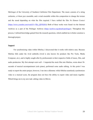 Liberal Arts Capstone: Michael Andrew Newell
	
  
20	
  	
  
McGregor of the University of Southern California Film Department. The music consists of a string
orchestra, a 4-horn jazz ensemble, and a wind ensemble within this composition to change the texture
and the mood depending on what the film required. I have retitled the film No Human Contact
(https://www.youtube.com/watch?v=Xkc_QlVKl0A) Both of these works were found via the Internet
Archives as a part of the Prelinger Archives (https://archive.org/details/prelinger). Throughout this
process, I utilized knowledge gained from the research questions, which enabled me to better construct a
thorough project.
Support
For synchronizing video within Sibelius, I discovered that it works with relative ease. Because
Sibelius falls under the Avid umbrella (Avid is also known for products like Pro Tools, Media
Composer, etc.), and is highly sought after by professionals in their respective fields of music, film, and
audio production. My first attempt went well – I imported the stock film into Sibelius, wrote about 30-
seconds of musical accompaniment (solo piano), performed some audio editing. At this point I was
ready to export the entire project, however, I ran into a dilemma: while Sibelius seamlessly synchronizes
video to a musical score, the program does not have the ability to export video and music together.
Which brings me to my new task: editing video in iMovie.
 
