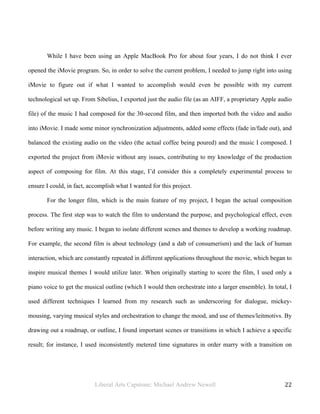 Liberal Arts Capstone: Michael Andrew Newell
	
  
22	
  	
  
While I have been using an Apple MacBook Pro for about four years, I do not think I ever
opened the iMovie program. So, in order to solve the current problem, I needed to jump right into using
iMovie to figure out if what I wanted to accomplish would even be possible with my current
technological set up. From Sibelius, I exported just the audio file (as an AIFF, a proprietary Apple audio
file) of the music I had composed for the 30-second film, and then imported both the video and audio
into iMovie. I made some minor synchronization adjustments, added some effects (fade in/fade out), and
balanced the existing audio on the video (the actual coffee being poured) and the music I composed. I
exported the project from iMovie without any issues, contributing to my knowledge of the production
aspect of composing for film. At this stage, I’d consider this a completely experimental process to
ensure I could, in fact, accomplish what I wanted for this project.
For the longer film, which is the main feature of my project, I began the actual composition
process. The first step was to watch the film to understand the purpose, and psychological effect, even
before writing any music. I began to isolate different scenes and themes to develop a working roadmap.
For example, the second film is about technology (and a dab of consumerism) and the lack of human
interaction, which are constantly repeated in different applications throughout the movie, which began to
inspire musical themes I would utilize later. When originally starting to score the film, I used only a
piano voice to get the musical outline (which I would then orchestrate into a larger ensemble). In total, I
used different techniques I learned from my research such as underscoring for dialogue, mickey-
mousing, varying musical styles and orchestration to change the mood, and use of themes/leitmotivs. By
drawing out a roadmap, or outline, I found important scenes or transitions in which I achieve a specific
result; for instance, I used inconsistently metered time signatures in order marry with a transition on
 
