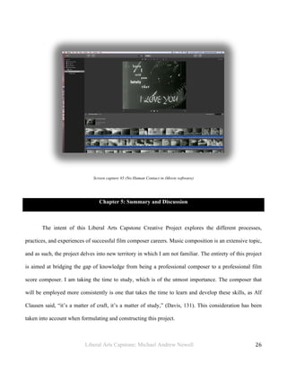 Liberal Arts Capstone: Michael Andrew Newell
	
  
26	
  	
  
Screen capture #5 (No Human Contact in iMovie software)
Chapter 5: Summary and Discussion
The intent of this Liberal Arts Capstone Creative Project explores the different processes,
practices, and experiences of successful film composer careers. Music composition is an extensive topic,
and as such, the project delves into new territory in which I am not familiar. The entirety of this project
is aimed at bridging the gap of knowledge from being a professional composer to a professional film
score composer. I am taking the time to study, which is of the utmost importance. The composer that
will be employed more consistently is one that takes the time to learn and develop these skills, as Alf
Clausen said, “it’s a matter of craft, it’s a matter of study,” (Davis, 131). This consideration has been
taken into account when formulating and constructing this project.
 