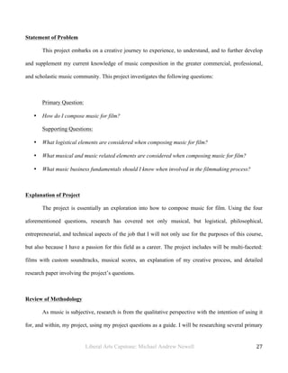 Liberal Arts Capstone: Michael Andrew Newell
	
  
27	
  	
  
Statement of Problem
This project embarks on a creative journey to experience, to understand, and to further develop
and supplement my current knowledge of music composition in the greater commercial, professional,
and scholastic music community. This project investigates the following questions:
Primary Question:
• How do I compose music for film?
Supporting Questions:
• What logistical elements are considered when composing music for film?
• What musical and music related elements are considered when composing music for film?
• What music business fundamentals should I know when involved in the filmmaking process?
Explanation of Project
The project is essentially an exploration into how to compose music for film. Using the four
aforementioned questions, research has covered not only musical, but logistical, philosophical,
entrepreneurial, and technical aspects of the job that I will not only use for the purposes of this course,
but also because I have a passion for this field as a career. The project includes will be multi-faceted:
films with custom soundtracks, musical scores, an explanation of my creative process, and detailed
research paper involving the project’s questions.
Review of Methodology
As music is subjective, research is from the qualitative perspective with the intention of using it
for, and within, my project, using my project questions as a guide. I will be researching several primary
 