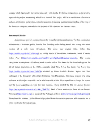 Liberal Arts Capstone: Michael Andrew Newell
	
  
28	
  	
  
sources, which I personally have at my disposal. I will also be developing compositions as the creative
aspect of the project, showcasing what I have learned. This project will be a combination of research,
analysis, application, and creation, using the questions to develop a greater understanding of the role of
the film score composer, not only for the purpose of this capstone, but also as a career.
Summary of Results
As mentioned above, I composed music for two different film applications. The first composition
accompanies a 30-second public domain film featuring coffee being poured into a mug; the music
consists of a solo piano throughout. The scene was original titled Coffee Cup
(https://archive.org/details/CoffeeCup) by Jeffrey Beach of Beachfront Productions, which I retitled
Coffee Pour (https://www.youtube.com/watch?v=gwC9qOLcJxk&feature=youtu.be). The second
composition accompanies a 15-minute public domain student film about the rise in technology and the
fall of human interaction in the 1950s, originally titled Have I Told You Lately That I Love You
(https://archive.org/details/HaveITol1958), directed by Stuart Hanisch, Barbara Squire, and Russ
McGregor of the University of Southern California Film Department. The music consists of a string
orchestra, a 4-horn jazz ensemble, and a wind ensemble within this composition to change the texture
and the mood depending on what the film required. I have retitled the film No Human Contact
(https://www.youtube.com/watch?v=Xkc_QlVKl0A). Both of these works were found via the Internet
Archives (https://archive.org) as a part of the Prelinger Archives (https://archive.org/details/prelinger).
Throughout this process, I utilized knowledge gained from the research questions, which enabled me to
better construct a thorough project.
 