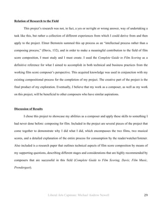 Liberal Arts Capstone: Michael Andrew Newell
	
  
29	
  	
  
Relation of Research to the Field
This project’s research was not, in fact, a yes or no/right or wrong answer, way of undertaking a
task like this, but rather a collection of different experiences from which I could derive from and then
apply to the project. Elmer Bernstein summed this up process as an “intellectual process rather than a
composing process,” (Davis, 132), and in order to make a meaningful contribution to the field of film
score composition, I must study and I must create. I used the Complete Guide to Film Scoring as a
definitive reference for what I aimed to accomplish in both technical and business practices from the
working film score composer’s perspective. This acquired knowledge was used in conjunction with my
existing compositional process for the completion of my project. The creative part of the project is the
final product of my exploration. Eventually, I believe that my work as a composer, as well as my work
on this project, will be beneficial to other composers who have similar aspirations.
Discussion of Results
I chose this project to showcase my abilities as a composer and apply these skills to something I
had never done before: composing for film. Included in the project are several pieces of the project that
come together to demonstrate why I did what I did, which encompasses the two films, two musical
scores, and a detailed explanation of the entire process for consumption by the reader/watcher/listener.
Also included is a research paper that outlines technical aspects of film score composition by means of
my supporting questions, describing different stages and considerations that are highly recommended by
composers that are successful in this field (Complete Guide to Film Scoring, Davis; Film Music,
Prendergast).
 